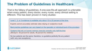 © 2018 Health Catalyst
Proprietary. Feel free to share but we would appreciate a Health Catalyst citation.
The Problem of Guidelines in Healthcare
That is the fallacy of guidelines. A one-size-fits-all approach is untenable
when every patient, every doctor, every nurse, every clinical setting is
different. This has been proven in many studies:
Level 1, 2, or 3 evidence is available only about 15 to 25 percent of the time.
Experts cannot accurately estimate rates relying on subjective recall.
Best practice guidelines can vary based on the specialty or individual level of the providers.
Systems that rely on human memory execute correctly only half the time
(McGlynn: 55 percent for adults, 46 percent for children)
No two patients are the same; therefore, no guideline perfectly fits any patient
(with very rare exceptions).
 