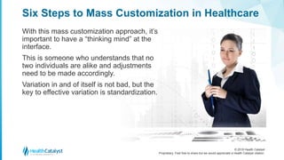 © 2018 Health Catalyst
Proprietary. Feel free to share but we would appreciate a Health Catalyst citation.
Six Steps to Mass Customization in Healthcare
With this mass customization approach, it’s
important to have a “thinking mind” at the
interface.
This is someone who understands that no
two individuals are alike and adjustments
need to be made accordingly.
Variation in and of itself is not bad, but the
key to effective variation is standardization.
 