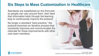 © 2018 Health Catalyst
Proprietary. Feel free to share but we would appreciate a Health Catalyst citation.
Six Steps to Mass Customization in Healthcare
Standards are established on the front end
so people can vary around them, then feed
that information back through the learning
loop to continuously improve the protocol.
No longer a standard “best practice,” the
protocol becomes an iterative process that
constantly improves and communicates the
rationale for those improvements with other
care team members.
 