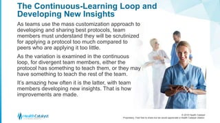 © 2018 Health Catalyst
Proprietary. Feel free to share but we would appreciate a Health Catalyst citation.
The Continuous-Learning Loop and
Developing New Insights
As teams use the mass customization approach to
developing and sharing best protocols, team
members must understand they will be scrutinized
for applying a protocol too much compared to
peers who are applying it too little.
As the variation is examined in the continuous
loop, for divergent team members, either the
protocol has something to teach them, or they may
have something to teach the rest of the team.
It’s amazing how often it is the latter, with team
members developing new insights. That is how
improvements are made.
 