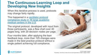 © 2018 Health Catalyst
Proprietary. Feel free to share but we would appreciate a Health Catalyst citation.
The Continuous-Learning Loop and
Developing New Insights
When this iterative process is used, protocols
may change fairly rapidly.
This happened in a ventilator protocol
compliance study in 16 large academic
medical centers in the U.S.
The original protocol, developed with input from
those participants, was a flow chart over 40
pages long, with 20 decision nodes per page.
Four months later, after applying the lean
feedback loop, more than 125 changes were
made in the best practice protocol without a
single patient achieving full compliance.
 