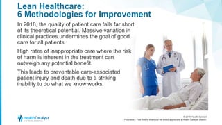 © 2018 Health Catalyst
Proprietary. Feel free to share but we would appreciate a Health Catalyst citation.
Lean Healthcare:
6 Methodologies for Improvement
In 2018, the quality of patient care falls far short
of its theoretical potential. Massive variation in
clinical practices undermines the goal of good
care for all patients.
High rates of inappropriate care where the risk
of harm is inherent in the treatment can
outweigh any potential benefit.
This leads to preventable care-associated
patient injury and death due to a striking
inability to do what we know works.
 