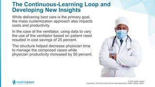 © 2018 Health Catalyst
Proprietary. Feel free to share but we would appreciate a Health Catalyst citation.
The Continuous-Learning Loop and
Developing New Insights
While delivering best care is the primary goal,
the mass customization approach also impacts
costs and productivity.
In the case of the ventilator, using data to vary
the use of the ventilator based on patient need
resulted in cost savings of 25 percent.
The structure helped decrease physician time
to manage the composed cases while
physician productivity increased by 50 percent.
 