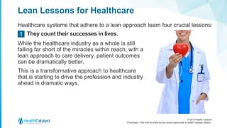 © 2018 Health Catalyst
Proprietary. Feel free to share but we would appreciate a Health Catalyst citation.
Lean Lessons for Healthcare
Healthcare systems that adhere to a lean approach learn four crucial lessons:
They count their successes in lives.1
While the healthcare industry as a whole is still
falling far short of the miracles within reach, with a
lean approach to care delivery, patient outcomes
can be dramatically better.
This is a transformative approach to healthcare
that is starting to drive the profession and industry
ahead in dramatic ways.
 