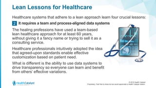 © 2018 Health Catalyst
Proprietary. Feel free to share but we would appreciate a Health Catalyst citation.
Lean Lessons for Healthcare
Healthcare systems that adhere to a lean approach learn four crucial lessons:
It requires a team and process-aligned data systems2
The healing professions have used a team-based
lean healthcare approach for at least 60 years,
without giving it a fancy name or trying to sell it as a
consulting service.
Healthcare professionals intuitively adopted the idea
that agreed-upon standards enable effective
customization based on patient need.
What is different is the ability to use data systems to
drive transparency so everyone can learn and benefit
from others’ effective variations.
 