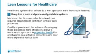 © 2018 Health Catalyst
Proprietary. Feel free to share but we would appreciate a Health Catalyst citation.
Lean Lessons for Healthcare
Healthcare systems that adhere to a lean approach learn four crucial lessons:
It requires a team and process-aligned data systems2
Moreover, the focus on patient-centered care
requires organizations to think in terms of care
processes.
Quality improvement, the science of managing
these processes more effectively, allows a
more robust approach to population health that
emphasizes cost-effective preventive care over
more expensive rescue care.
 