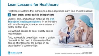 © 2018 Health Catalyst
Proprietary. Feel free to share but we would appreciate a Health Catalyst citation.
Lean Lessons for Healthcare
Healthcare systems that adhere to a lean approach learn four crucial lessons:
Most often, better care is cheaper care3
Quality, cost, and access make up the Iron
Triangle of healthcare delivery. In an industry
with small margins, cheaper care means a
better bottom line.
But without access to care, quality care is
meaningless.
And, accessible doesn’t just mean a patient
can walk in the door; it also means that
care is affordable for the people in an
organization’s communities.
 