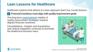 © 2018 Health Catalyst
Proprietary. Feel free to share but we would appreciate a Health Catalyst citation.
Lean Lessons for Healthcare
Healthcare systems that adhere to a lean approach learn four crucial lessons:
Financial incentives must align with quality improvement goals4
The long-term organizational viability of
quality improvement strategies requires
aligned financial incentives.
Consolidations, mergers and acquisitions,
and vertical integration continues to dominate
the healthcare business news.
 
