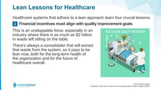 © 2018 Health Catalyst
Proprietary. Feel free to share but we would appreciate a Health Catalyst citation.
Lean Lessons for Healthcare
Healthcare systems that adhere to a lean approach learn four crucial lessons:
Financial incentives must align with quality improvement goals4
This is an unstoppable force, especially in an
industry where there is as much as $2 trillion
in waste left sitting on the table.
There’s always a consolidator that will extract
that waste from the system, so it pays to be
lean now, both for the long-term health of
the organization and for the future of
healthcare overall.
 
