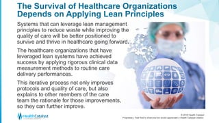 © 2018 Health Catalyst
Proprietary. Feel free to share but we would appreciate a Health Catalyst citation.
The Survival of Healthcare Organizations
Depends on Applying Lean Principles
Systems that can leverage lean management
principles to reduce waste while improving the
quality of care will be better positioned to
survive and thrive in healthcare going forward.
The healthcare organizations that have
leveraged lean systems have achieved
success by applying rigorous clinical data
measurement methods to routine care
delivery performances.
This iterative process not only improves
protocols and quality of care, but also
explains to other members of the care
team the rationale for those improvements,
so they can further improve.
 
