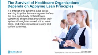 © 2018 Health Catalyst
Proprietary. Feel free to share but we would appreciate a Health Catalyst citation.
The Survival of Healthcare Organizations
Depends on Applying Lean Principles
It is through this dynamic, data-based
learning loop that lean management offers
the best opportunity for healthcare
systems to shape a better future for their
systems through waste reduction, lower
costs, and improved access to care and
patient outcomes.
 
