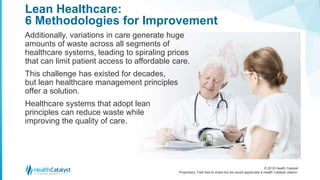 © 2018 Health Catalyst
Proprietary. Feel free to share but we would appreciate a Health Catalyst citation.
Lean Healthcare:
6 Methodologies for Improvement
Additionally, variations in care generate huge
amounts of waste across all segments of
healthcare systems, leading to spiraling prices
that can limit patient access to affordable care.
This challenge has existed for decades,
but lean healthcare management principles
offer a solution.
Healthcare systems that adopt lean
principles can reduce waste while
improving the quality of care.
 