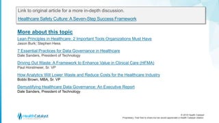© 2018 Health Catalyst
Proprietary. Feel free to share but we would appreciate a Health Catalyst citation.
More about this topic
Link to original article for a more in-depth discussion.
Healthcare Safety Culture:A Seven-Step Success Framework
Lean Principles in Healthcare: 2 Important Tools Organizations Must Have
Jason Burk; Stephen Hess
7 Essential Practices for Data Governance in Healthcare
Dale Sanders, President of Technology
Driving Out Waste: A Framework to Enhance Value in Clinical Care (HFMA)
Paul Horstmeier, Sr. VP
How Analytics Will Lower Waste and Reduce Costs for the Healthcare Industry
Bobbi Brown, MBA, Sr. VP
Demystifying Healthcare Data Governance: An Executive Report
Dale Sanders, President of Technology
 