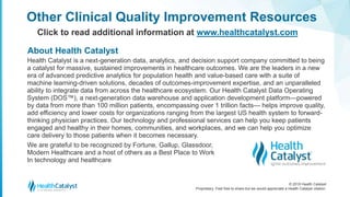 © 2018 Health Catalyst
Proprietary. Feel free to share but we would appreciate a Health Catalyst citation.
Other Clinical Quality Improvement Resources
Click to read additional information at www.healthcatalyst.com
Health Catalyst is a next-generation data, analytics, and decision support company committed to being
a catalyst for massive, sustained improvements in healthcare outcomes. We are the leaders in a new
era of advanced predictive analytics for population health and value-based care with a suite of
machine learning-driven solutions, decades of outcomes-improvement expertise, and an unparalleled
ability to integrate data from across the healthcare ecosystem. Our Health Catalyst Data Operating
System (DOS™), a next-generation data warehouse and application development platform—powered
by data from more than 100 million patients, encompassing over 1 trillion facts— helps improve quality,
add efficiency and lower costs for organizations ranging from the largest US health system to forward-
thinking physician practices. Our technology and professional services can help you keep patients
engaged and healthy in their homes, communities, and workplaces, and we can help you optimize
care delivery to those patients when it becomes necessary.
We are grateful to be recognized by Fortune, Gallup, Glassdoor,
Modern Healthcare and a host of others as a Best Place to Work
In technology and healthcare
About Health Catalyst
 