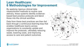 © 2018 Health Catalyst
Proprietary. Feel free to share but we would appreciate a Health Catalyst citation.
Lean Healthcare:
6 Methodologies for Improvement
By applying rigorous clinical data
measurement methods to routine care
delivery, these systems identify evidence-
based best practice protocols and blend
those into the clinical workflow.
Data from these best practices are then fed
back through a continuous-learning loop that
enables healthcare teams across
organizations to constantly update and
improve the protocols, ultimately reducing
waste, lowering costs, and improving
access to care and patient outcomes.
 