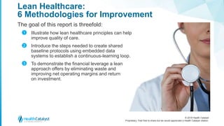 © 2018 Health Catalyst
Proprietary. Feel free to share but we would appreciate a Health Catalyst citation.
Lean Healthcare:
6 Methodologies for Improvement
The goal of this report is threefold:
Illustrate how lean healthcare principles can help
improve quality of care.
Introduce the steps needed to create shared
baseline protocols using embedded data
systems to establish a continuous-learning loop.
To demonstrate the financial leverage a lean
approach offers by eliminating waste and
improving net operating margins and return
on investment.
1
2
3
 