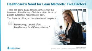 © 2018 Health Catalyst
Proprietary. Feel free to share but we would appreciate a Health Catalyst citation.
Healthcare’s Need for Lean Methods: Five Factors
There are some basic tensions inherent in the
business of healthcare. Clinicians often focus on
patient outcomes, regardless of cost.
The financial office, on the other hand, responds:
No money, no mission.
Healthcare is still a business.”
 