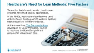 © 2018 Health Catalyst
Proprietary. Feel free to share but we would appreciate a Health Catalyst citation.
Healthcare’s Need for Lean Methods: Five Factors
To resolve that dynamic tension, healthcare
systems have tried several approaches.
In the 1980s, healthcare organizations used
Activity-Based Costing (ABC) systems that had
been successful in other industries.
At the same time, The Dartmouth Atlas,
developed by Jack Wennberg, worked
to measure and identify significant
geographic variations in care.
 