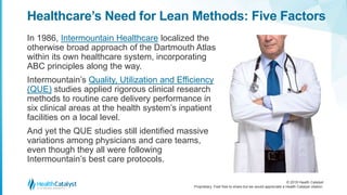 © 2018 Health Catalyst
Proprietary. Feel free to share but we would appreciate a Health Catalyst citation.
Healthcare’s Need for Lean Methods: Five Factors
In 1986, Intermountain Healthcare localized the
otherwise broad approach of the Dartmouth Atlas
within its own healthcare system, incorporating
ABC principles along the way.
Intermountain’s Quality, Utilization and Efficiency
(QUE) studies applied rigorous clinical research
methods to routine care delivery performance in
six clinical areas at the health system’s inpatient
facilities on a local level.
And yet the QUE studies still identified massive
variations among physicians and care teams,
even though they all were following
Intermountain’s best care protocols.
 
