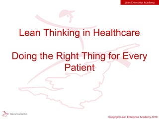 Lean Thinking in Healthcare
Doing the Right Thing for Every
Patient
Lean Enterprise Academy
Copyright Lean Enterprise Academy 2010
 