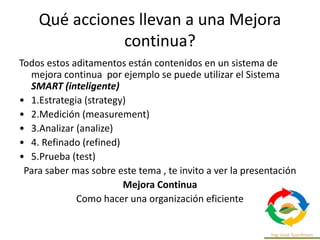 Qué acciones llevan a una Mejora
continua?
Todos estos aditamentos están contenidos en un sistema de
mejora continua por ejemplo se puede utilizar el Sistema
SMART (inteligente)
• 1.Estrategia (strategy)
• 2.Medición (measurement)
• 3.Analizar (analize)
• 4. Refinado (refined)
• 5.Prueba (test)
Para saber mas sobre este tema , te invito a ver la presentación
Mejora Continua
Como hacer una organización eficiente
 