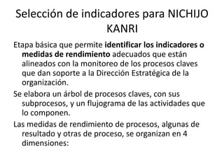 Selección de indicadores para NICHIJO
KANRI
Etapa básica que permite identificar los indicadores o
medidas de rendimiento adecuados que están
alineados con la monitoreo de los procesos claves
que dan soporte a la Dirección Estratégica de la
organización.
Se elabora un árbol de procesos claves, con sus
subprocesos, y un flujograma de las actividades que
lo componen.
Las medidas de rendimiento de procesos, algunas de
resultado y otras de proceso, se organizan en 4
dimensiones:
 
