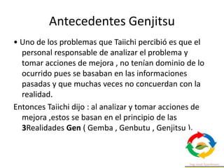 Antecedentes Genjitsu
• Uno de los problemas que Taiichi percibió es que el
personal responsable de analizar el problema y
tomar acciones de mejora , no tenían dominio de lo
ocurrido pues se basaban en las informaciones
pasadas y que muchas veces no concuerdan con la
realidad.
Entonces Taiichi dijo : al analizar y tomar acciones de
mejora ,estos se basan en el principio de las
3Realidades Gen ( Gemba , Genbutu , Genjitsu ).
 
