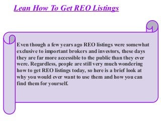 Lean How To Get REO Listings
Even though a few years ago REO listings were somewhat
exclusive to important brokers and investors, these days
they are far more accessible to the public than they ever
were. Regardless, people are still very much wondering
how to get REO listings today, so here is a brief look at
why you would ever want to use them and how you can
find them for yourself.
 