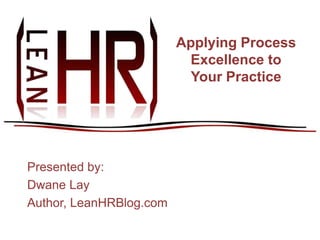 Applying Process Excellence to Your Practice Presented by: Dwane Lay Author, LeanHRBlog.com 