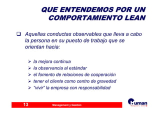 Management y Gestión13
QUE ENTENDEMOS POR UNQUE ENTENDEMOS POR UN
COMPORTAMIENTO LEANCOMPORTAMIENTO LEAN
Aquellas conductas observables que lleva a cabo
la persona en su puesto de trabajo que se
orientan hacia:
la mejora continua
la observancia al estándar
el fomento de relaciones de cooperación
tener el cliente como centro de gravedad
“vivir” la empresa con responsabilidad
 