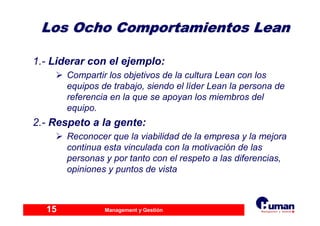 Management y Gestión15
Los Ocho Comportamientos LeanLos Ocho Comportamientos Lean
1.- Liderar con el ejemplo:
Compartir los objetivos de la cultura Lean con los
equipos de trabajo, siendo el líder Lean la persona de
referencia en la que se apoyan los miembros del
equipo.
2.- Respeto a la gente:
Reconocer que la viabilidad de la empresa y la mejora
continua esta vinculada con la motivación de las
personas y por tanto con el respeto a las diferencias,
opiniones y puntos de vista
 
