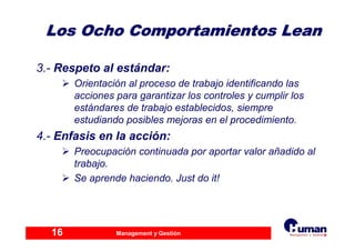 Management y Gestión16
3.- Respeto al estándar:
Orientación al proceso de trabajo identificando las
acciones para garantizar los controles y cumplir los
estándares de trabajo establecidos, siempre
estudiando posibles mejoras en el procedimiento.
4.- Enfasis en la acción:
Preocupación continuada por aportar valor añadido al
trabajo.
Se aprende haciendo. Just do it!
Los Ocho Comportamientos LeanLos Ocho Comportamientos Lean
 