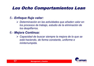 Management y Gestión17
Los Ocho Comportamientos LeanLos Ocho Comportamientos Lean
5.- Enfoque flujo valor:
Determinación en las actividades que añaden valor en
los procesos de trabajo, estudio de la eliminación de
los despilfarros.
6.- Mejora Continua:
Capacidad de buscar siempre la mejora de lo que se
está haciendo, de forma constante, uniforme e
ininterrumpida.
 