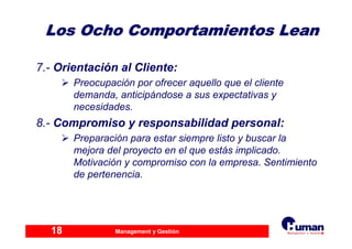 Management y Gestión18
Los Ocho Comportamientos LeanLos Ocho Comportamientos Lean
7.- Orientación al Cliente:
Preocupación por ofrecer aquello que el cliente
demanda, anticipándose a sus expectativas y
necesidades.
8.- Compromiso y responsabilidad personal:
Preparación para estar siempre listo y buscar la
mejora del proyecto en el que estás implicado.
Motivación y compromiso con la empresa. Sentimiento
de pertenencia.
 