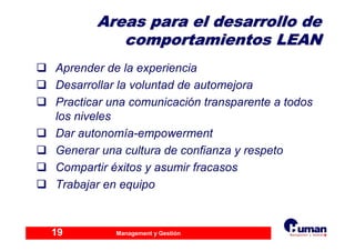 Management y Gestión19
AreasAreas para el desarrollo depara el desarrollo de
comportamientos LEANcomportamientos LEAN
Aprender de la experiencia
Desarrollar la voluntad de automejora
Practicar una comunicación transparente a todos
los niveles
Dar autonomía-empowerment
Generar una cultura de confianza y respeto
Compartir éxitos y asumir fracasos
Trabajar en equipo
 