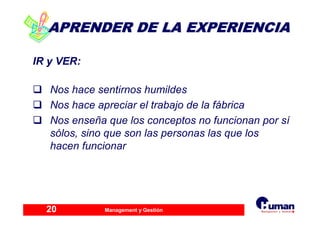 Management y Gestión20
APRENDER DE LA EXPERIENCIAAPRENDER DE LA EXPERIENCIA
IR y VER:
Nos hace sentirnos humildes
Nos hace apreciar el trabajo de la fábrica
Nos enseña que los conceptos no funcionan por sí
sólos, sino que son las personas las que los
hacen funcionar
 