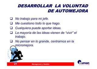 Management y Gestión21
DESARROLLAR LA VOLUNTADDESARROLLAR LA VOLUNTAD
DE AUTOMEJORADE AUTOMEJORA
No trabajo para mi jefe.
Me cuestiono todo lo que hago.
Cualquiera puede aportar ideas.
La mayoría de las ideas vienen de “vivir” el
trabajo.
No pensar en lo grande, centrarnos en la
micromejora.
 