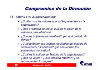 Management y Gestión30
Compromiso de la DirecciCompromiso de la Direccióónn
Check List Autoevaluación:
¿Cuáles son los valores que están presentes en la
organización?
¿Qué evolución se prevé, cuál es la visión de la
empresa para el futuro?
¿Son los objetivos alcanzables? ¿en qué periodo de
tiempo?
¿Cuales fueron los últimos resultados del estudio de
clima laboral o Encuesta? ¿se encuentran los
empleados motivados?
¿Cual es la cultura de Trabajo de la organización?
¿Qué se valora? ¿Qué interesa reforzar? ¿Se
recompensan los logros?
 
