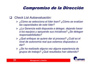 Management y Gestión31
Compromiso de la DirecciCompromiso de la Direccióónn
Check List Autoevaluación:
¿Cómo se selecciona el líder lean? ¿Cómo se evalúan
las capacidades de este líder?
¿La Gerencia está dispuesta a delegar, dejando hacer
a los equipos y apoyando sus iniciativas? ¿Se delegan
responsabilidades?
¿Qué enfoque se quiere dar al proceso? ¿Cuál es el
nivel de autonomía real que estamos dispuestos a
dar?
¿Se ha realizado alguna vez alguna experiencia de
grupos de trabajo? ¿Qué resultados han obtenido?
 