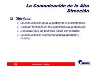 Management y Gestión32
La ComunicaciLa Comunicacióón de la Altan de la Alta
DirecciDireccióónn
Objetivos:
La comunicación para la gestión de la insatisfacción.
Generar confianza en las intenciones de la dirección.
Demostrar que los primeros pasos son factibles.
La comunicación interpersonal para aprender y
cambiar.
 