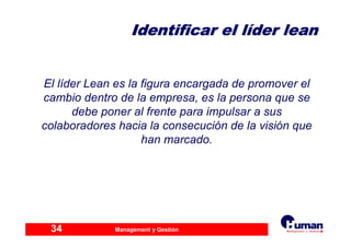 Management y Gestión34
Identificar el lIdentificar el lííder leander lean
El líder Lean es la figura encargada de promover el
cambio dentro de la empresa, es la persona que se
debe poner al frente para impulsar a sus
colaboradores hacia la consecución de la visión que
han marcado.
 