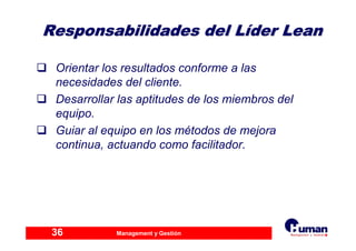 Management y Gestión36
Responsabilidades del LResponsabilidades del Lííder Leander Lean
Orientar los resultados conforme a las
necesidades del cliente.
Desarrollar las aptitudes de los miembros del
equipo.
Guiar al equipo en los métodos de mejora
continua, actuando como facilitador.
 