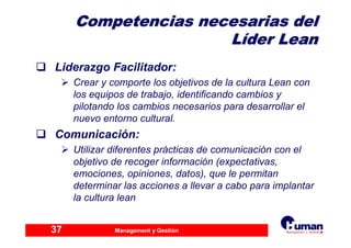 Management y Gestión37
Competencias necesarias delCompetencias necesarias del
LLííder Leander Lean
Liderazgo Facilitador:
Crear y comporte los objetivos de la cultura Lean con
los equipos de trabajo, identificando cambios y
pilotando los cambios necesarios para desarrollar el
nuevo entorno cultural.
Comunicación:
Utilizar diferentes prácticas de comunicación con el
objetivo de recoger información (expectativas,
emociones, opiniones, datos), que le permitan
determinar las acciones a llevar a cabo para implantar
la cultura lean
 