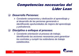 Management y Gestión38
Competencias necesarias delCompetencias necesarias del
LLííder Leander Lean
Desarrollo Personas:
Constante compromiso y dedicación al aprendizaje y
al desarrollo de las personas generando e
identificando oportunidades de mejora del aprendizaje
y polivalencia.
Disciplina o enfoque al proceso:
Constante orientación al proceso de trabajo,
identificando las acciones necesarias para garantizar
los controles y cumplir los estándares de trabajo
establecidos.
 