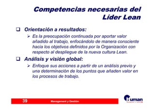 Management y Gestión39
Competencias necesarias delCompetencias necesarias del
LLííder Leander Lean
Orientación a resultados:
Es la preocupación continuada por aportar valor
añadido al trabajo, enfocándolo de manera consciente
hacia los objetivos definidos por la Organización con
respecto al despliegue de la nueva cultura Lean.
Análisis y visión global:
Enfoque sus acciones a partir de un análisis previo y
una determinación de los puntos que añaden valor en
los procesos de trabajo.
 