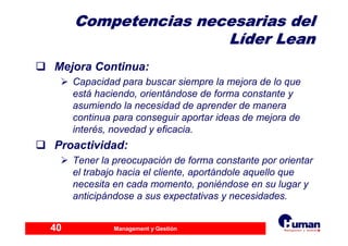 Management y Gestión40
Competencias necesarias delCompetencias necesarias del
LLííder Leander Lean
Mejora Continua:
Capacidad para buscar siempre la mejora de lo que
está haciendo, orientándose de forma constante y
asumiendo la necesidad de aprender de manera
continua para conseguir aportar ideas de mejora de
interés, novedad y eficacia.
Proactividad:
Tener la preocupación de forma constante por orientar
el trabajo hacia el cliente, aportándole aquello que
necesita en cada momento, poniéndose en su lugar y
anticipándose a sus expectativas y necesidades.
 