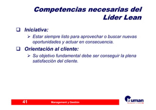 Management y Gestión41
Competencias necesarias delCompetencias necesarias del
LLííder Leander Lean
Iniciativa:
Estar siempre listo para aprovechar o buscar nuevas
oportunidades y actuar en consecuencia.
Orientación al cliente:
Su objetivo fundamental debe ser conseguir la plena
satisfacción del cliente.
 