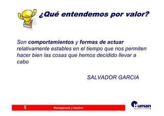 Management y Gestión5
¿¿QuQuéé entendemos por valor?entendemos por valor?
Son comportamientos y formas de actuar
relativamente estables en el tiempo que nos permiten
hacer bien las cosas que hemos decidido llevar a
cabo
SALVADOR GARCIA
 