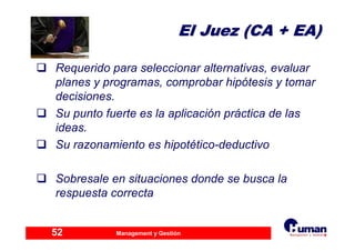 Management y Gestión52
El Juez (CA + EA)El Juez (CA + EA)
Requerido para seleccionar alternativas, evaluar
planes y programas, comprobar hipótesis y tomar
decisiones.
Su punto fuerte es la aplicación práctica de las
ideas.
Su razonamiento es hipotético-deductivo
Sobresale en situaciones donde se busca la
respuesta correcta
 