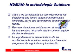 Management y Gestión56
HUMAN: laHUMAN: la mméétodologtodologííaa OutdoorsOutdoors
Sitúa a los participantes en contextos dónde las
decisiones que toman tienen una repercusión
inmediata, por lo que aprendemos de manera más
rápida.
Recrean situaciones cotidianas en el trabajo en
las que se hace necesario actuar como un equipo
de alto rendimiento
Lo importante es el mantenimiento de los
resultados de la actividad en fábrica a través de
programas de seguimiento y tutorización
 